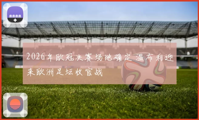 2026年欧冠决赛场地确定 温布利迎来欧洲足坛收官战