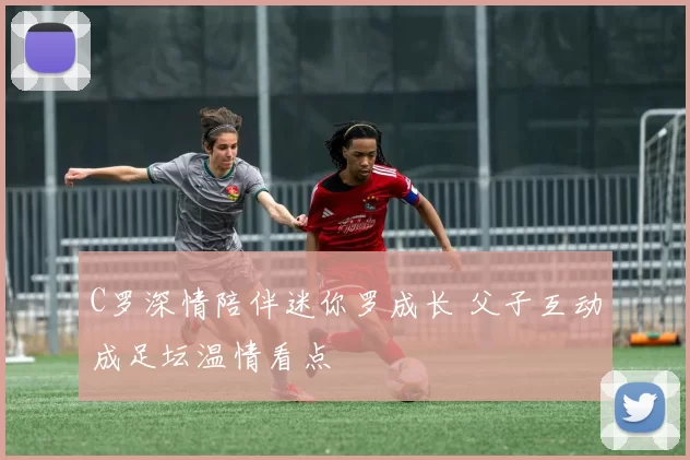 C罗深情陪伴迷你罗成长 父子互动成足坛温情看点