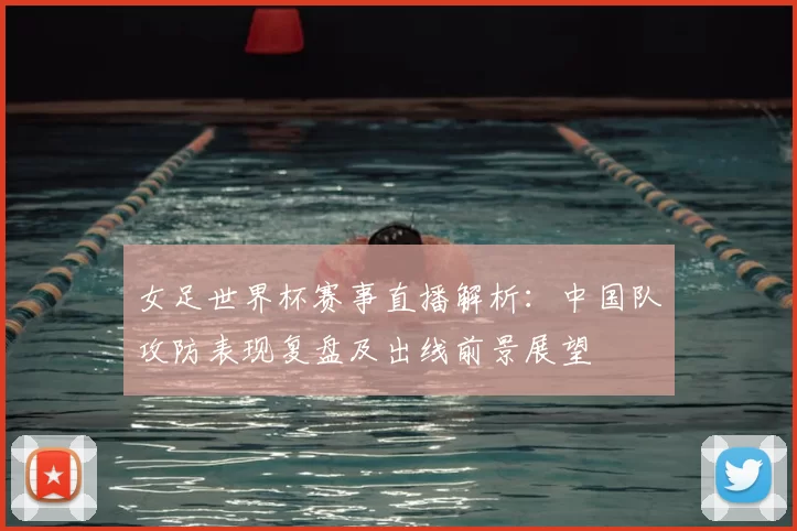 女足世界杯赛事直播解析：中国队攻防表现复盘及出线前景展望