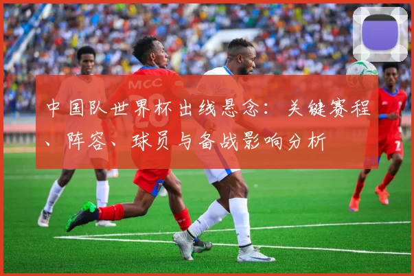 中国队世界杯出线悬念：关键赛程、阵容、球员与备战影响分析
