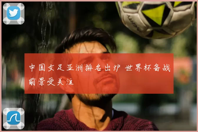 中国女足亚洲排名出炉 世界杯备战前景受关注