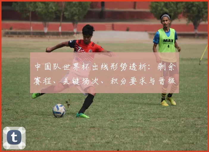 中国队世界杯出线形势透析：剩余赛程、关键场次、积分要求与晋级概率