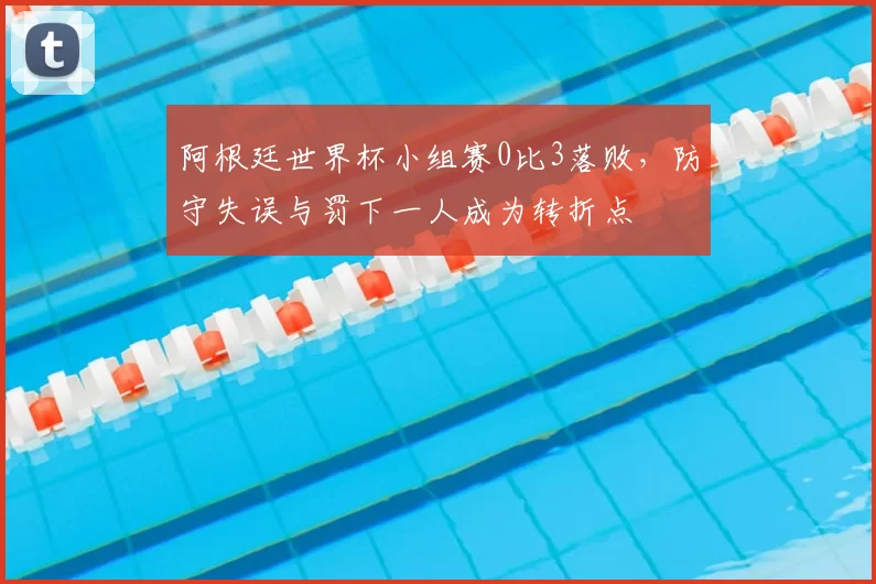 阿根廷世界杯小组赛0比3落败，防守失误与罚下一人成为转折点