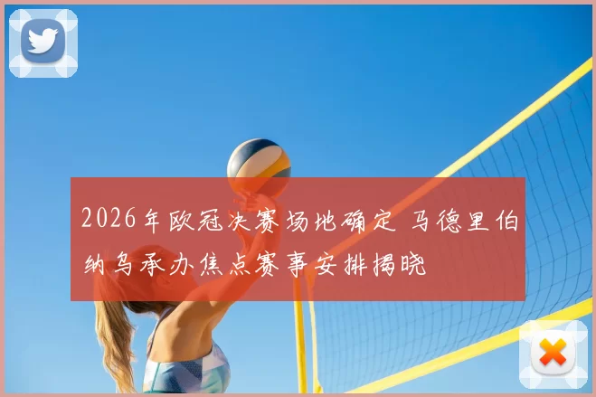 2026年欧冠决赛场地确定 马德里伯纳乌承办焦点赛事安排揭晓