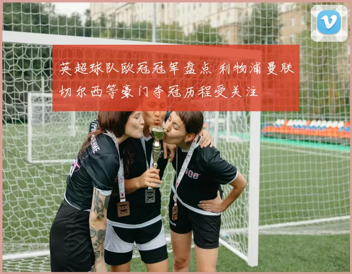 英超球队欧冠冠军盘点 利物浦曼联切尔西等豪门夺冠历程受关注