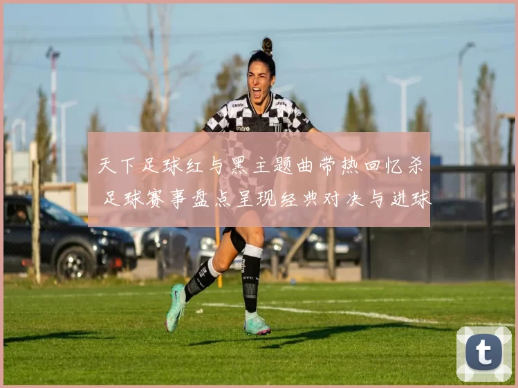 天下足球红与黑主题曲带热回忆杀 足球赛事盘点呈现经典对决与进球瞬间