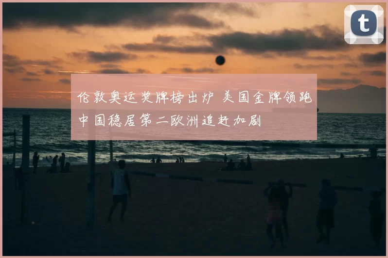 伦敦奥运奖牌榜出炉 美国金牌领跑中国稳居第二欧洲追赶加剧