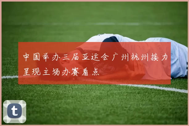 中国举办三届亚运会广州杭州接力呈现主场办赛看点