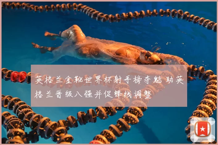 英格兰金靴世界杯射手榜夺魁 助英格兰晋级八强并促锋线调整