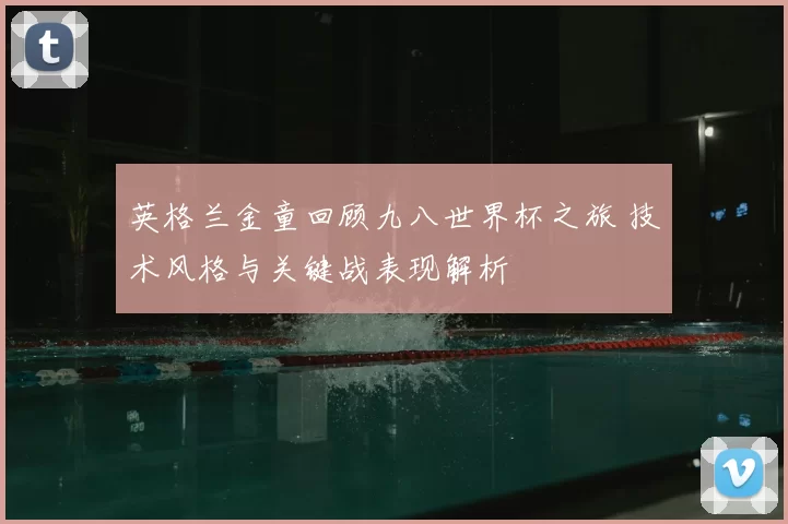 英格兰金童回顾九八世界杯之旅 技术风格与关键战表现解析