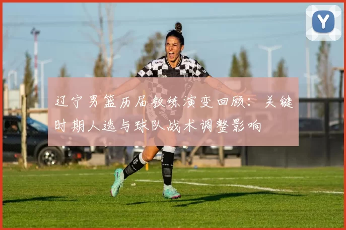 辽宁男篮历届教练演变回顾：关键时期人选与球队战术调整影响