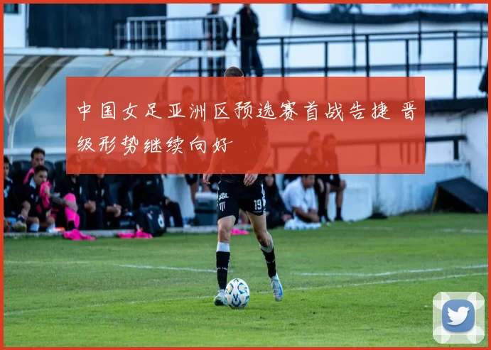 中国女足亚洲区预选赛首战告捷 晋级形势继续向好