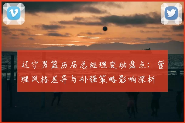 辽宁男篮历届总经理变动盘点:管理风格差异与补强策略影响深析