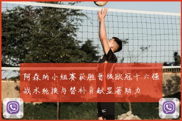 阿森纳小组赛获胜晋级欧冠十六强战术轮换与替补贡献显著助力