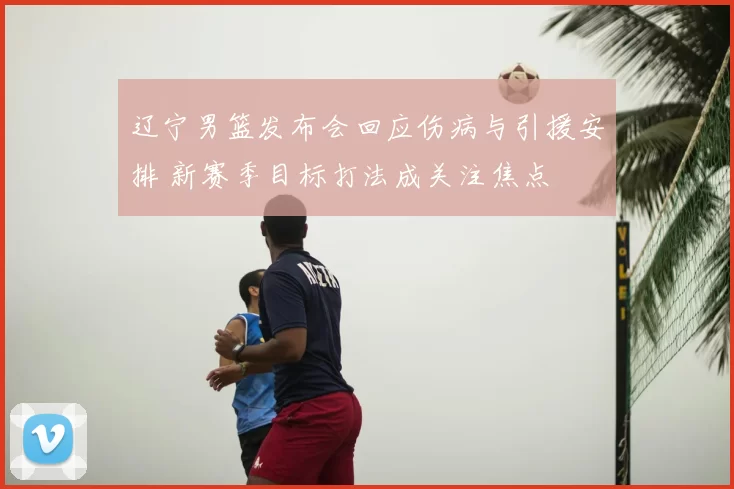 辽宁男篮发布会回应伤病与引援安排 新赛季目标打法成关注焦点