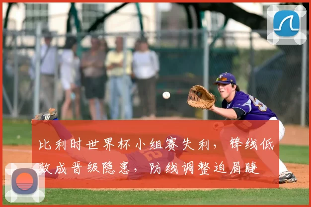 比利时世界杯小组赛失利，锋线低效成晋级隐患，防线调整迫眉睫