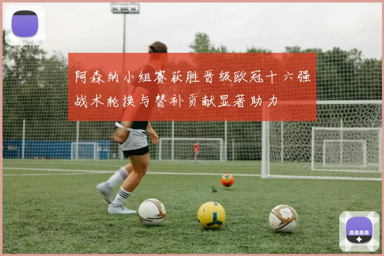 阿森纳小组赛获胜晋级欧冠十六强战术轮换与替补贡献显著助力
