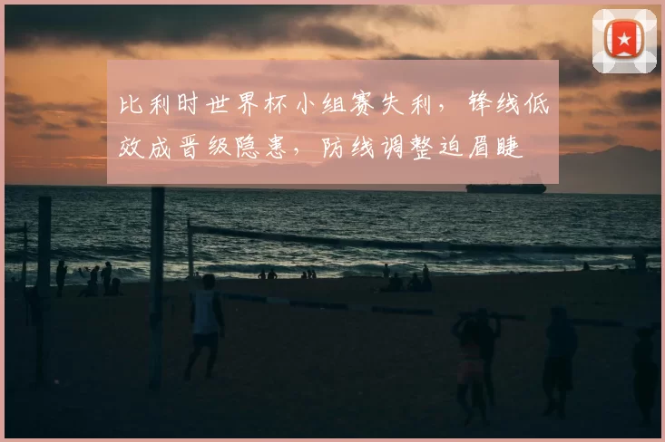 比利时世界杯小组赛失利，锋线低效成晋级隐患，防线调整迫眉睫