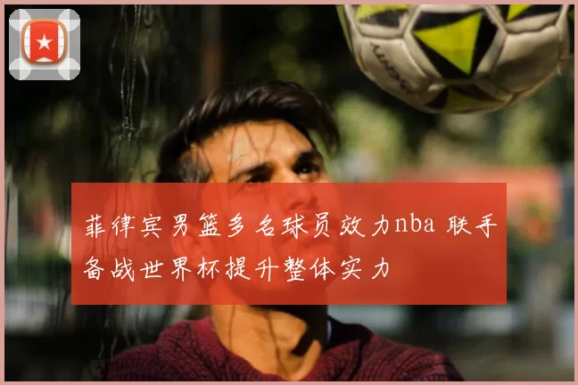 菲律宾男篮多名球员效力nba 联手备战世界杯提升整体实力