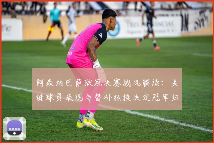 阿森纳巴萨欧冠决赛战况解读：关键球员表现与替补轮换决定冠军归属