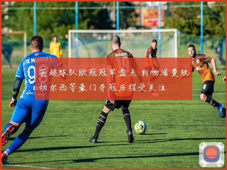 英超球队欧冠冠军盘点 利物浦曼联切尔西等豪门夺冠历程受关注
