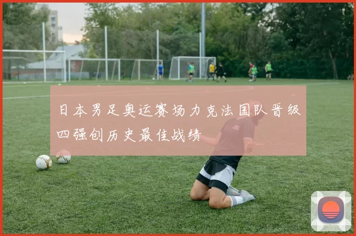 日本男足奥运赛场力克法国队晋级四强创历史最佳战绩
