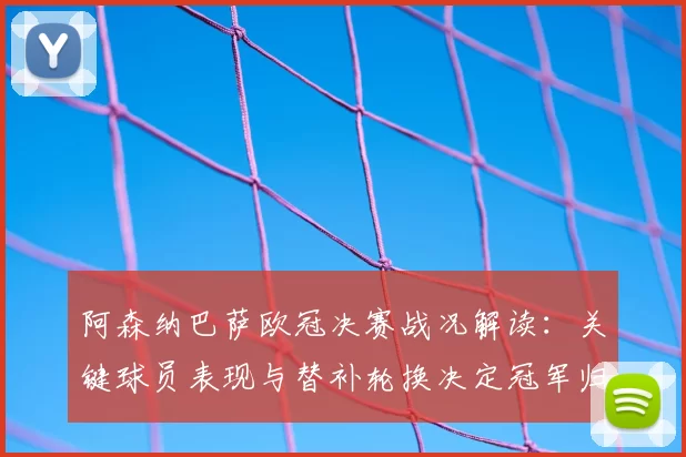 阿森纳巴萨欧冠决赛战况解读：关键球员表现与替补轮换决定冠军归属
