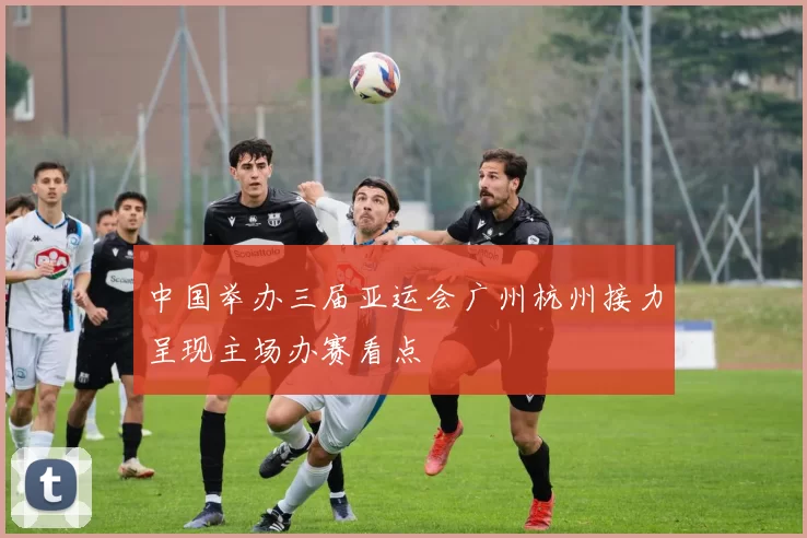 中国举办三届亚运会广州杭州接力呈现主场办赛看点