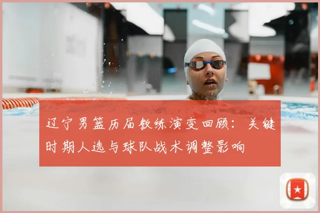 辽宁男篮历届教练演变回顾：关键时期人选与球队战术调整影响